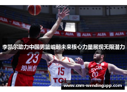 李凯尔助力中国男篮崛起未来核心力量展现无限潜力