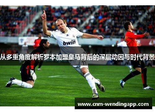 从多重角度解析罗本加盟皇马背后的深层动因与时代背景