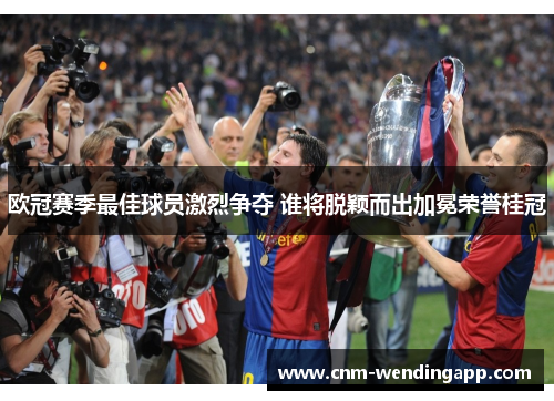 欧冠赛季最佳球员激烈争夺 谁将脱颖而出加冕荣誉桂冠