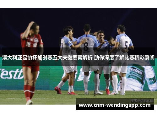 澳大利亚足协杯加时赛五大关键要素解析 助你深度了解比赛精彩瞬间