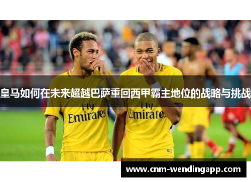 皇马如何在未来超越巴萨重回西甲霸主地位的战略与挑战