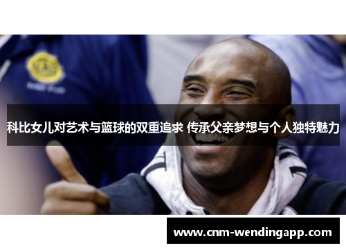 科比女儿对艺术与篮球的双重追求 传承父亲梦想与个人独特魅力
