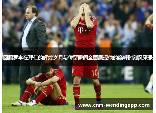 回顾罗本在拜仁的辉煌岁月与传奇瞬间全面展现他的巅峰时刻风采录
