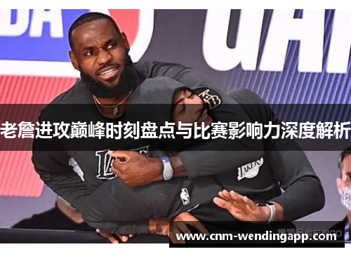 老詹进攻巅峰时刻盘点与比赛影响力深度解析