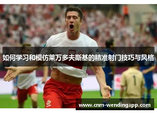 如何学习和模仿莱万多夫斯基的精准射门技巧与风格