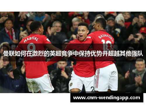 曼联如何在激烈的英超竞争中保持优势并超越其他强队