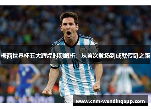 梅西世界杯五大辉煌时刻解析：从首次登场到成就传奇之路