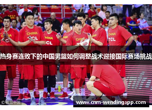热身赛连败下的中国男篮如何调整战术迎接国际赛场挑战