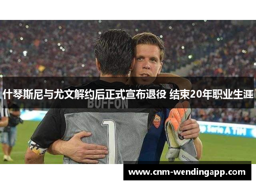 什琴斯尼与尤文解约后正式宣布退役 结束20年职业生涯