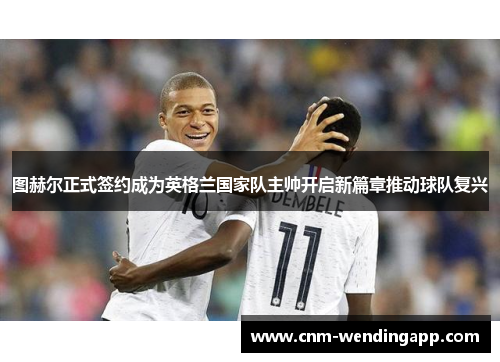 图赫尔正式签约成为英格兰国家队主帅开启新篇章推动球队复兴